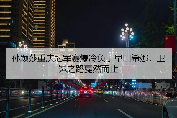 孙颖莎重庆冠军赛爆冷负于早田希娜，卫冕之路戛然而止