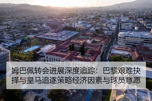 姆巴佩转会进展深度追踪：巴黎艰难抉择与皇马追逐策略经济因素与球员意愿