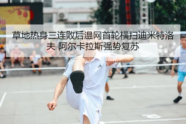 草地热身三连败后温网首轮横扫迪米特洛夫 阿尔卡拉斯强势复苏