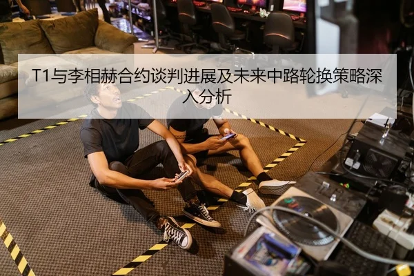 T1与李相赫合约谈判进展及未来中路轮换策略深入分析